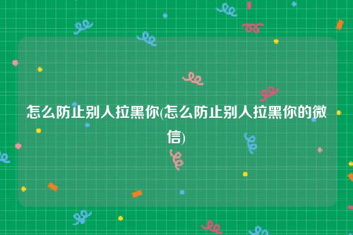 怎么防止别人拉黑你(怎么防止别人拉黑你的微信)
