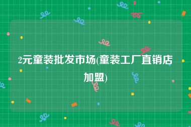 2元童装批发市场(童装工厂直销店加盟)