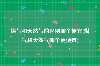 煤气和天然气的区别哪个便宜(煤气和天然气哪个更便宜)