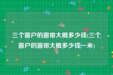 三个窗户的窗帘大概多少钱(三个窗户的窗帘大概多少钱一米)