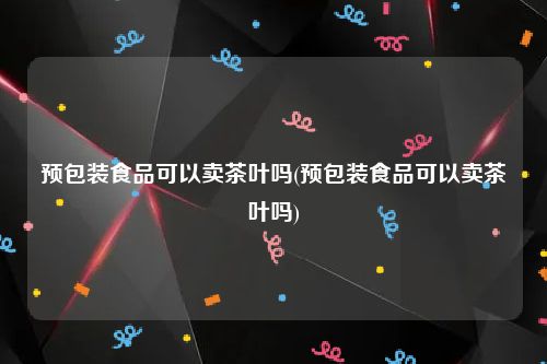 预包装食品可以卖茶叶吗(预包装食品可以卖茶叶吗)