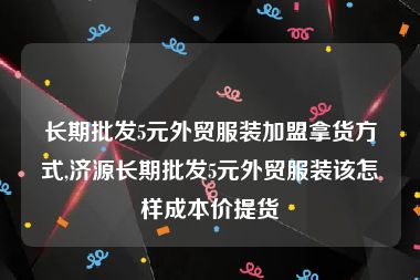 长期批发5元外贸服装加盟拿货方式,济源长期批发5元外贸服装该怎样成本价提货
