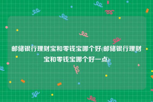 邮储银行理财宝和零钱宝哪个好(邮储银行理财宝和零钱宝哪个好一点)