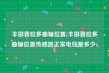 丰田普拉多曲轴位置(丰田普拉多曲轴位置传感器正常电压是多少)
