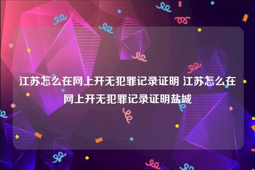 江苏怎么在网上开无犯罪记录证明 江苏怎么在网上开无犯罪记录证明盐城