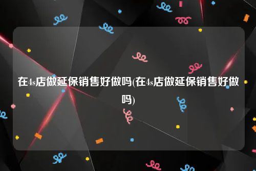 在4s店做延保销售好做吗(在4s店做延保销售好做吗)