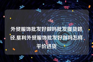 外贸服饰批发好做吗批发提货路径,垦利外贸服饰批发好做吗怎样平价进货