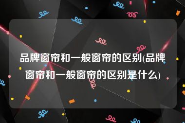 品牌窗帘和一般窗帘的区别(品牌窗帘和一般窗帘的区别是什么)