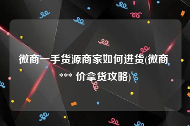 微商一手货源商家如何进货(微商 *** 价拿货攻略)