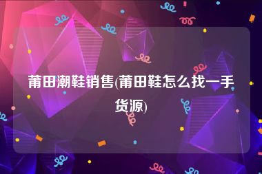 莆田潮鞋销售(莆田鞋怎么找一手货源)
