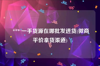  *** 一手货源在哪批发进货(微商平价拿货渠道)