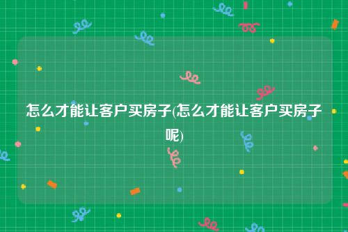 怎么才能让客户买房子(怎么才能让客户买房子呢)