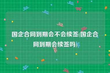 国企合同到期会不会续签(国企合同到期会续签吗)