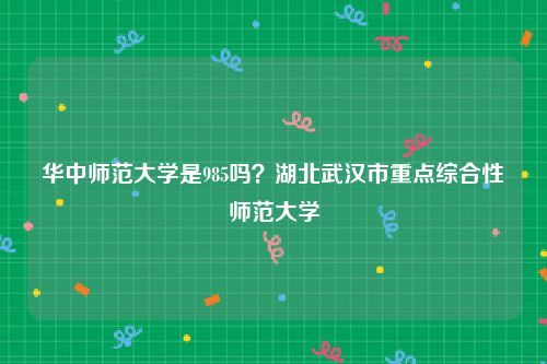 华中师范大学是985吗？湖北武汉市重点综合性师范大学
