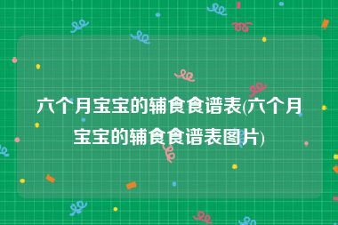 六个月宝宝的辅食食谱表(六个月宝宝的辅食食谱表图片)