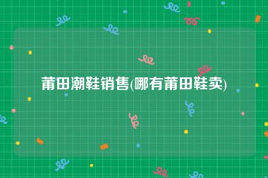 莆田潮鞋销售(哪有莆田鞋卖)