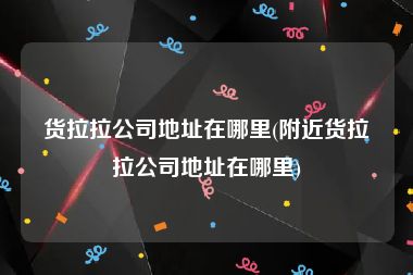 货拉拉公司地址在哪里(附近货拉拉公司地址在哪里)