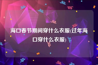 海口春节期间穿什么衣服(过年海口穿什么衣服)
