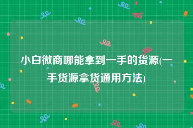 小白微商哪能拿到一手的货源(一手货源拿货通用方法)