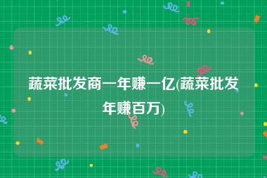 蔬菜批发商一年赚一亿(蔬菜批发年赚百万)