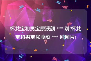 怀女宝和男宝尿液颜 *** 别(怀女宝和男宝尿液颜 *** 别图片)