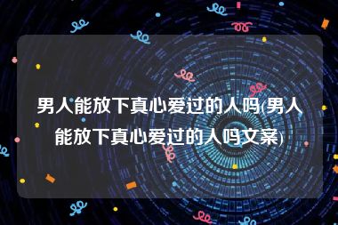 男人能放下真心爱过的人吗(男人能放下真心爱过的人吗文案)