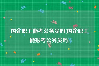 国企职工能考公务员吗(国企职工能报考公务员吗)