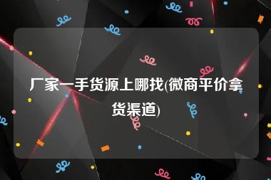厂家一手货源上哪找(微商平价拿货渠道)