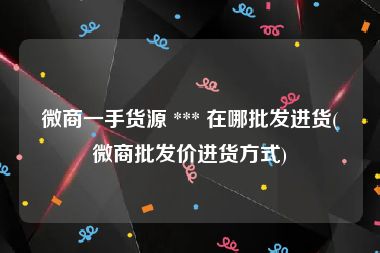 微商一手货源 *** 在哪批发进货(微商批发价进货方式)