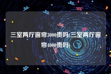 三室两厅窗帘3000贵吗(三室两厅窗帘4000贵吗)