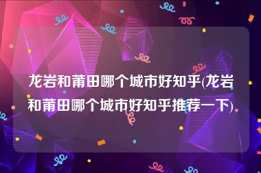 龙岩和莆田哪个城市好知乎(龙岩和莆田哪个城市好知乎推荐一下)
