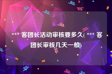  *** 客团长活动审核要多久( *** 客团长审核几天一般)