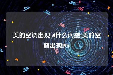 美的空调出现p0什么问题(美的空调出现P0)