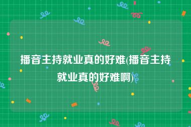 播音主持就业真的好难(播音主持就业真的好难啊)