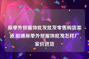 原单外贸服饰批发批发零售购货渠道,昭通原单外贸服饰批发怎样厂家价进货