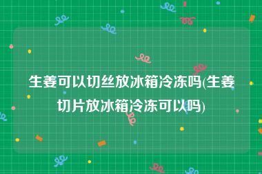 生姜可以切丝放冰箱冷冻吗(生姜切片放冰箱冷冻可以吗)