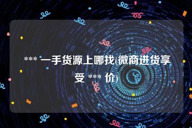  *** 一手货源上哪找(微商进货享受 *** 价)