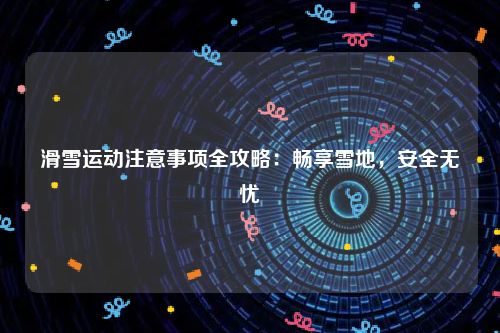 滑雪运动注意事项全攻略：畅享雪地，安全无忧