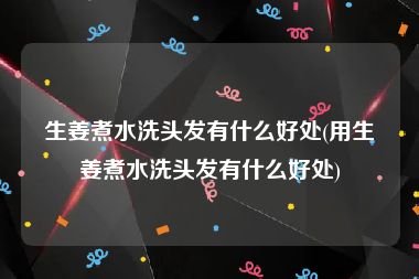 生姜煮水洗头发有什么好处(用生姜煮水洗头发有什么好处)