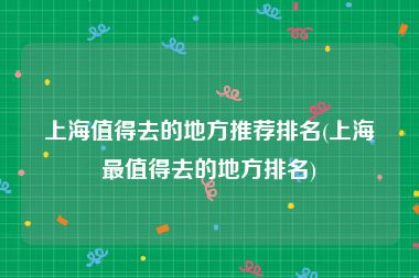 上海值得去的地方推荐排名(上海最值得去的地方排名)