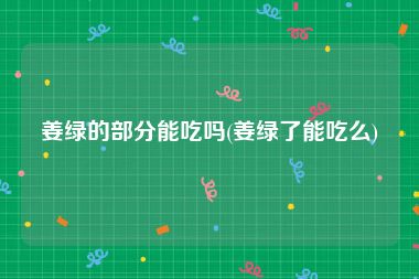姜绿的部分能吃吗(姜绿了能吃么)