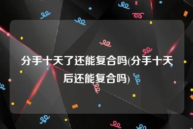 分手十天了还能复合吗(分手十天后还能复合吗)