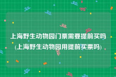 上海野生动物园门票需要提前买吗(上海野生动物园用提前买票吗)