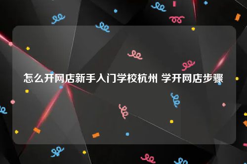 怎么开网店新手入门学校杭州 学开网店步骤