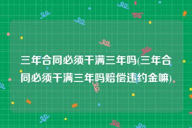三年合同必须干满三年吗(三年合同必须干满三年吗赔偿违约金嘛)
