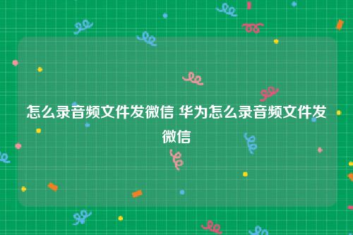 怎么录音频文件发微信 华为怎么录音频文件发微信