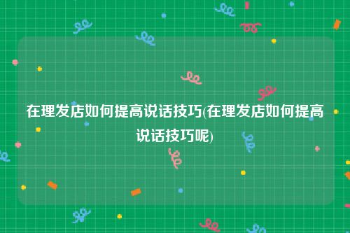 在理发店如何提高说话技巧(在理发店如何提高说话技巧呢)