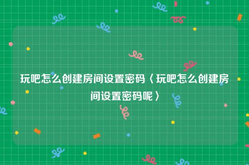 玩吧怎么创建房间设置密码〈玩吧怎么创建房间设置密码呢〉