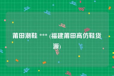 莆田潮鞋 *** (福建莆田高仿鞋货源)