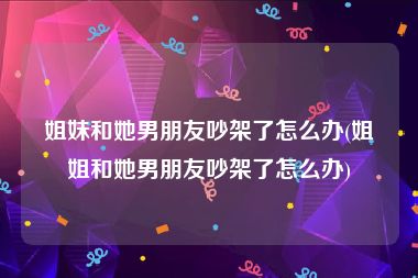 姐妹和她男朋友吵架了怎么办(姐姐和她男朋友吵架了怎么办)